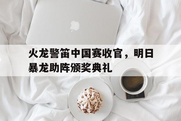 火龙警笛中国赛收官，明日暴龙助阵颁奖典礼
